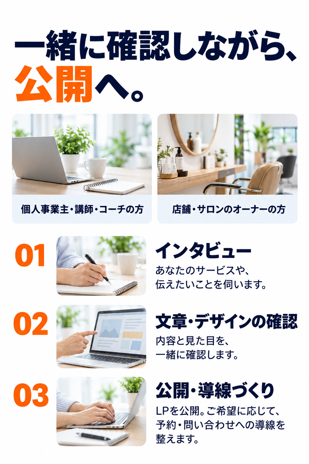 一緒に確認しながら、公開へ。個人事業主・講師・コーチの方、店舗・サロンのオーナーの方。01 インタビュー：あなたのサービスや、伝えたいことを伺います。02 文章・デザインの確認：内容と見た目を、一緒に確認します。03 公開・導線づくり：LPを公開。ご希望に応じて、予約・問い合わせへの導線を整えます。