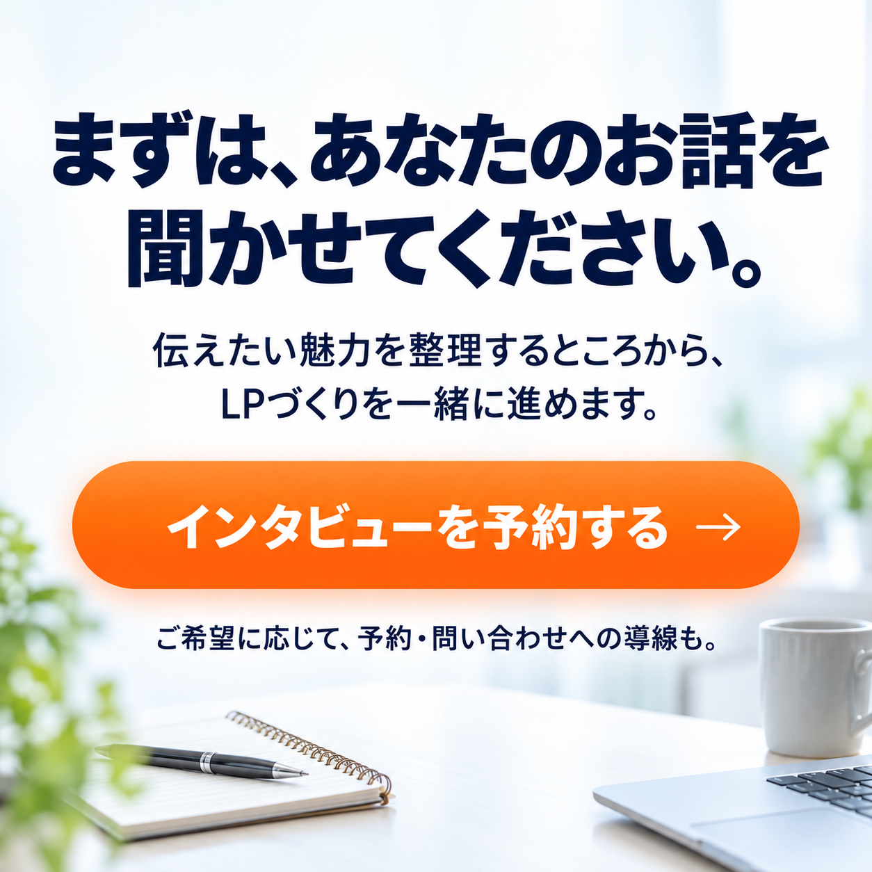 まずは、あなたのお話を聞かせてください。伝えたい魅力を整理するところから、LPづくりを一緒に進めます。ご希望に応じて、予約・問い合わせへの導線も。